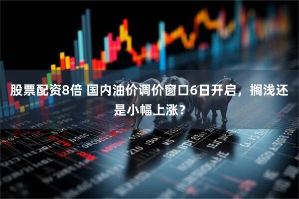 股票配资8倍 国内油价调价窗口6日开启，搁浅还是小幅上涨？