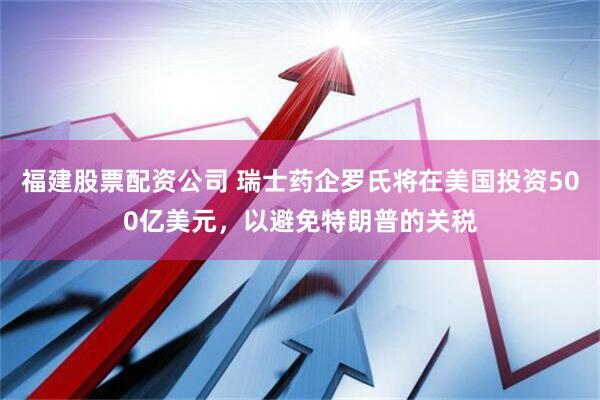 福建股票配资公司 瑞士药企罗氏将在美国投资500亿美元，以避免特朗普的关税