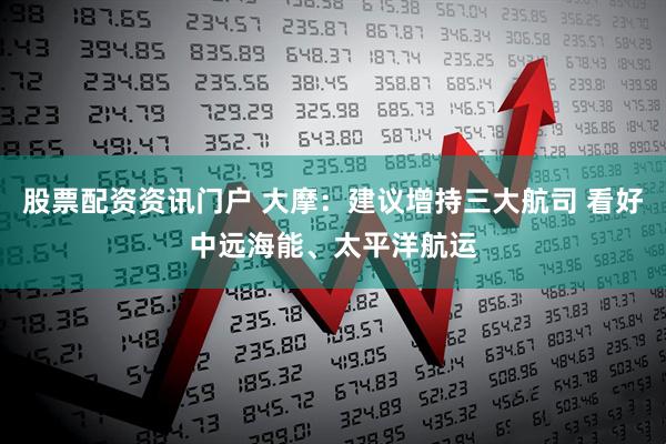 股票配资资讯门户 大摩:建议增持三大航司 看好中远海能、太平洋航运