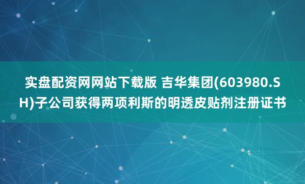 实盘配资网网站下载版 吉华集团(603980.SH)子公司获得两项利斯的明透皮贴剂注册证书