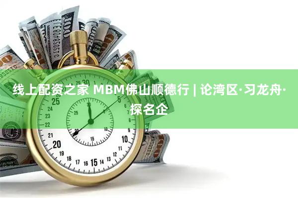 线上配资之家 MBM佛山顺德行 | 论湾区·习龙舟·探名企