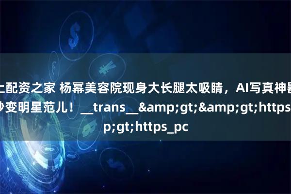 线上配资之家 杨幂美容院现身大长腿太吸睛，AI写真神器让你秒变明星范儿！__trans__&gt;&gt;https_pc