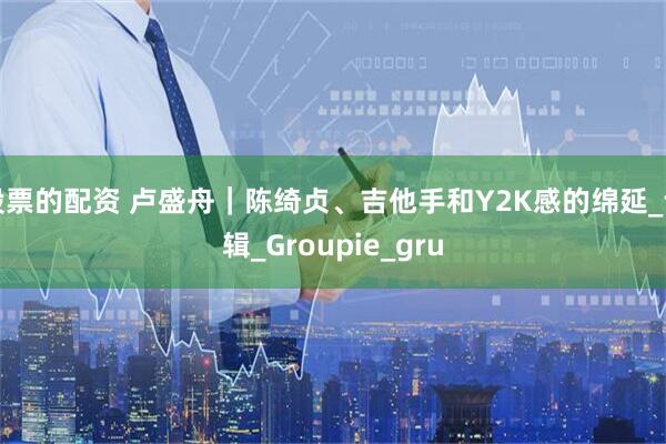 股票的配资 卢盛舟|陈绮贞、吉他手和Y2K感的绵延_专辑_Groupie_gru