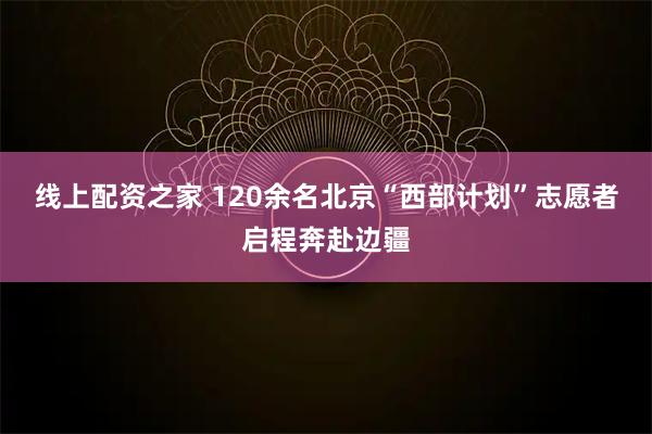 线上配资之家 120余名北京“西部计划”志愿者启程奔赴边疆