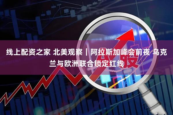 线上配资之家 北美观察｜阿拉斯加峰会前夜 乌克兰与欧洲联合锁定红线