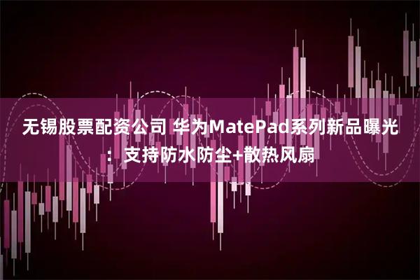 无锡股票配资公司 华为MatePad系列新品曝光：支持防水防尘+散热风扇