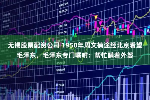 无锡股票配资公司 1950年周文楠途经北京看望毛泽东,毛泽东专门嘱咐:帮忙瞒着外婆