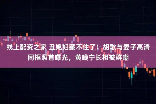线上配资之家 丑媳妇藏不住了!胡歌与妻子高清同框照首曝光,黄曦宁长相被群嘲