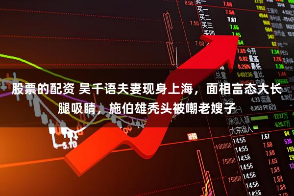 股票的配资 吴千语夫妻现身上海,面相富态大长腿吸睛,施伯雄秃头被嘲老嫂子
