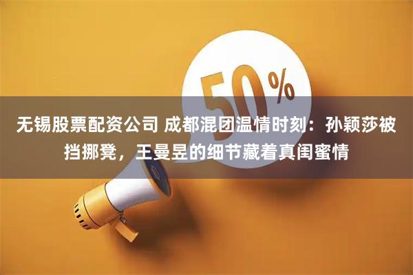 无锡股票配资公司 成都混团温情时刻:孙颖莎被挡挪凳,王曼昱的细节藏着真闺蜜情