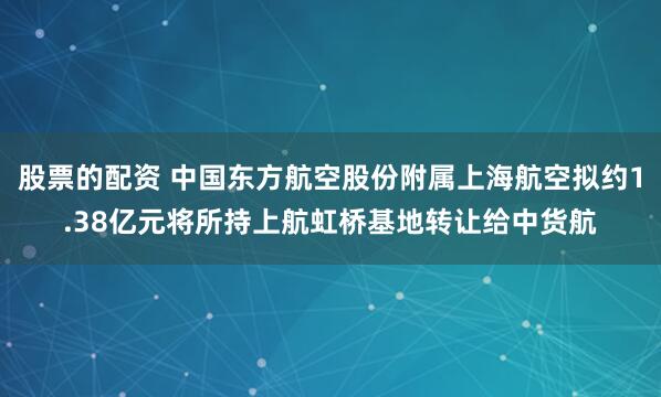 股票的配资 中国东方航空股份附属上海航空拟约1.38亿元将所持上航虹桥基地转让给中货航