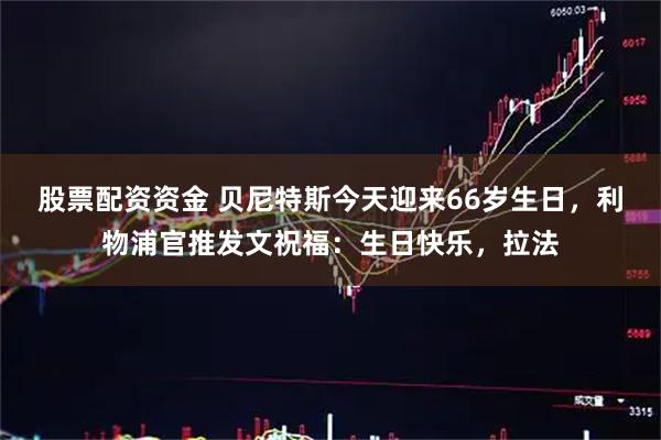 股票配资资金 贝尼特斯今天迎来66岁生日，利物浦官推发文祝福：生日快乐，拉法