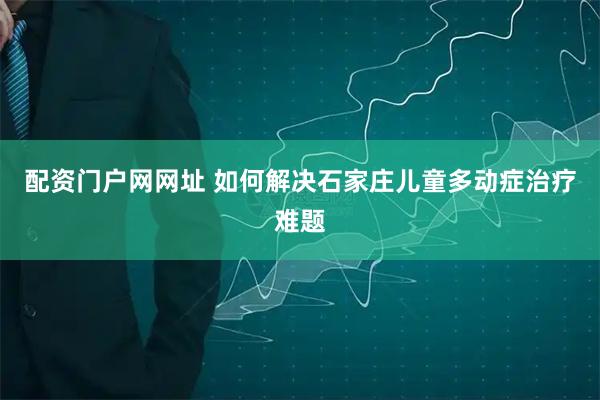 配资门户网网址 如何解决石家庄儿童多动症治疗难题